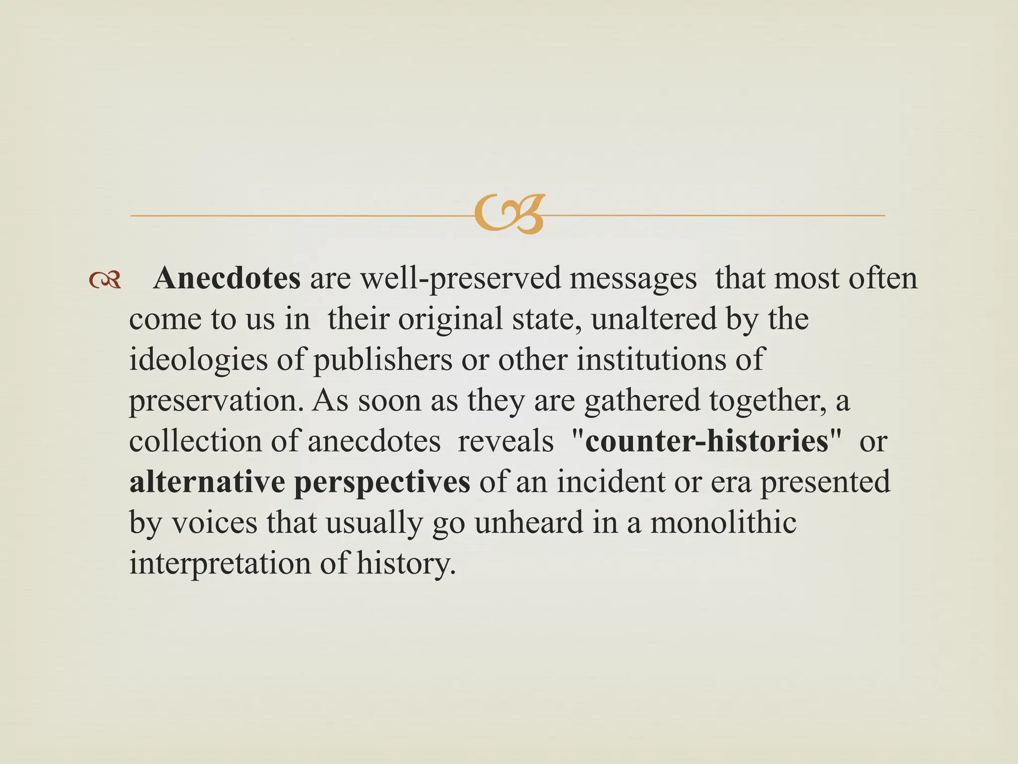 
 Anecdotes are well-preserved messages that most often
come to us in their original state, unaltered by the
ideologies of publishers or other institutions of
preservation. As soon as they are gathered together, a
collection of anecdotes reveals "counter-histories" or
alternative perspectives of an incident or era presented
by voices that usually go unheard in a monolithic
interpretation of history.
 
