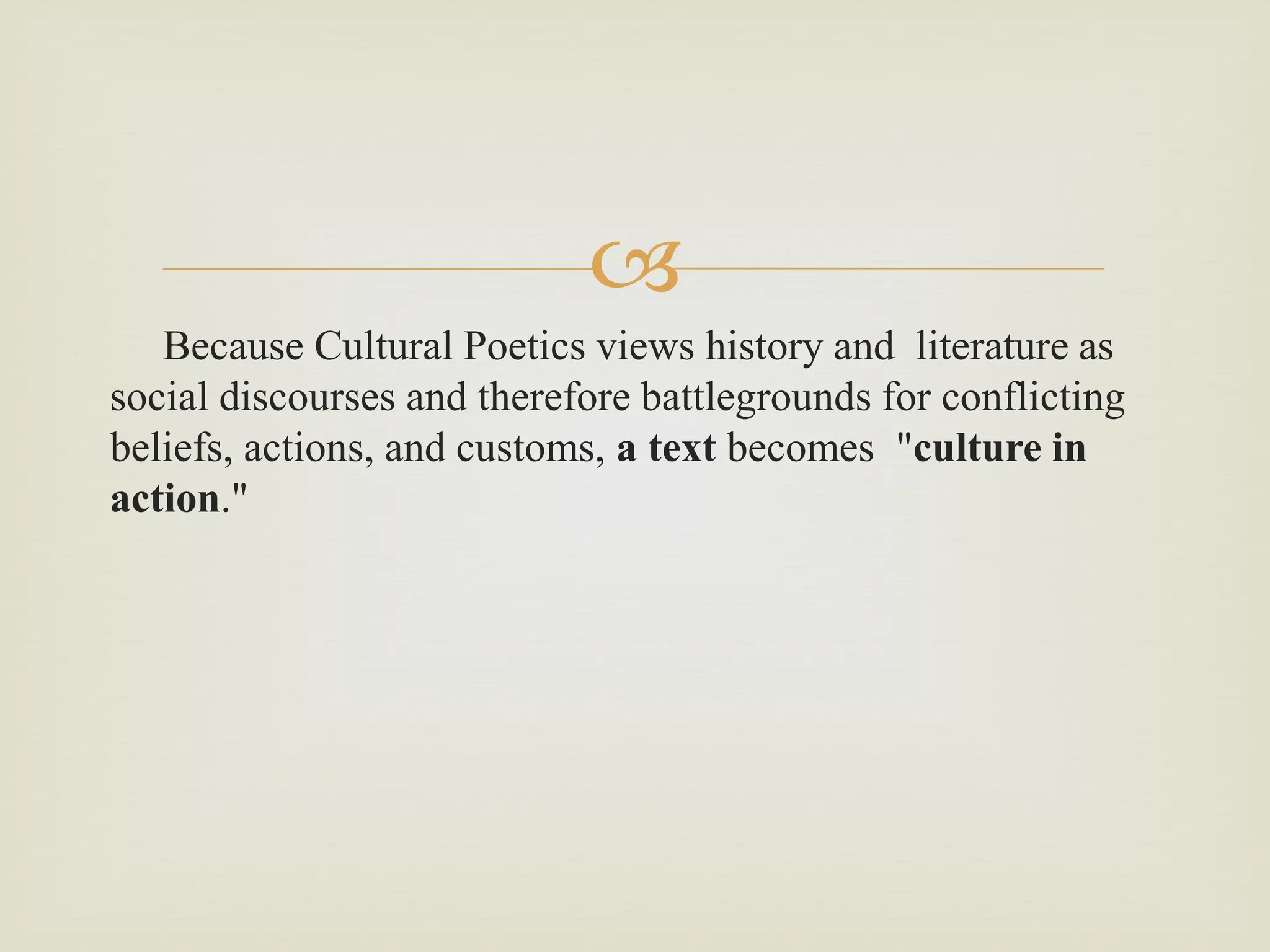 
Because Cultural Poetics views history and literature as
social discourses and therefore battlegrounds for conflicting
beliefs, actions, and customs, a text becomes "culture in
action."
 