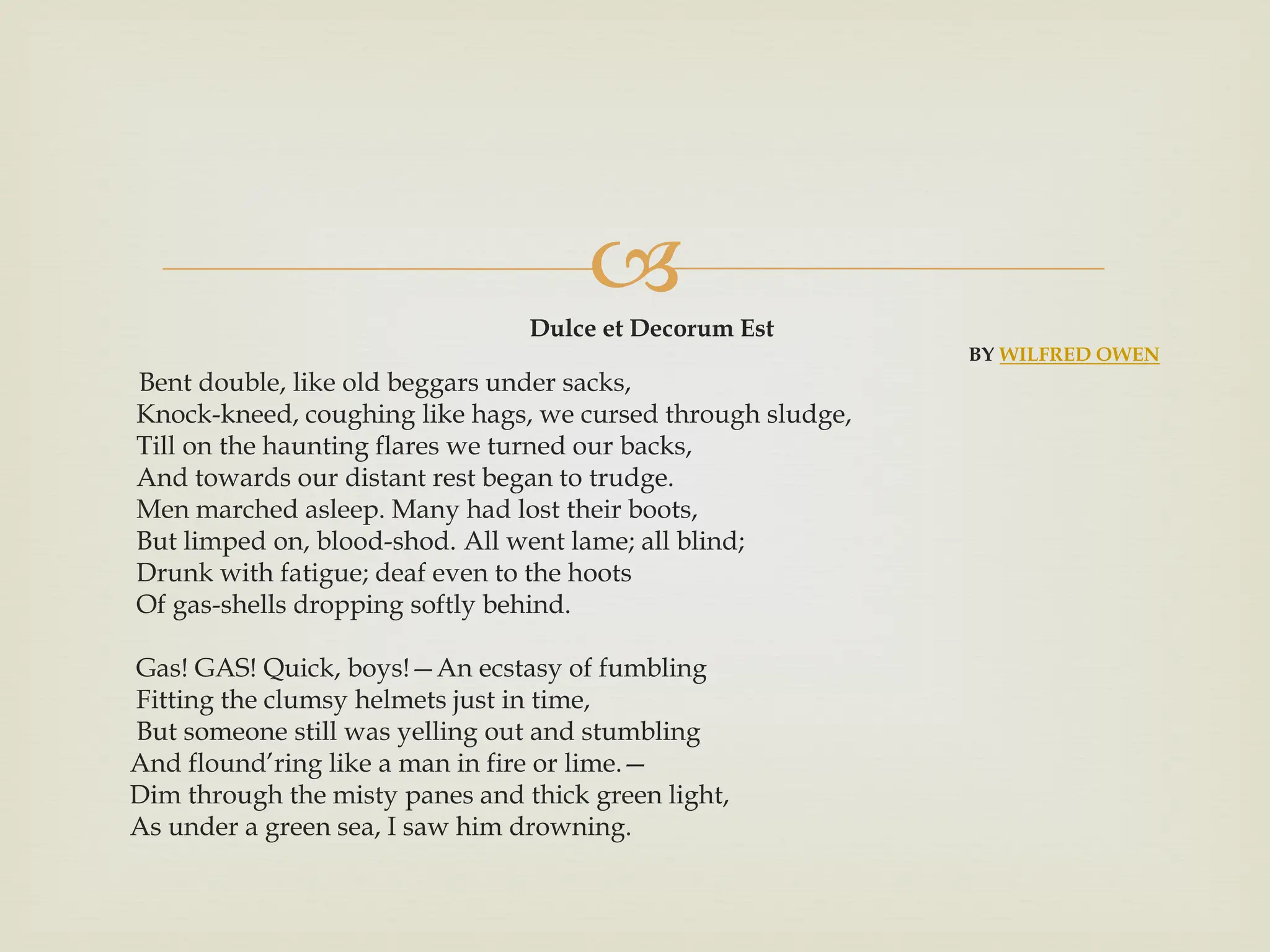 
Dulce et Decorum Est
BY WILFRED OWEN
Bent double, like old beggars under sacks,
Knock-kneed, coughing like hags, we cursed through sludge,
Till on the haunting flares we turned our backs,
And towards our distant rest began to trudge.
Men marched asleep. Many had lost their boots,
But limped on, blood-shod. All went lame; all blind;
Drunk with fatigue; deaf even to the hoots
Of gas-shells dropping softly behind.
Gas! GAS! Quick, boys!—An ecstasy of fumbling
Fitting the clumsy helmets just in time,
But someone still was yelling out and stumbling
And flound’ring like a man in fire or lime.—
Dim through the misty panes and thick green light,
As under a green sea, I saw him drowning.
 