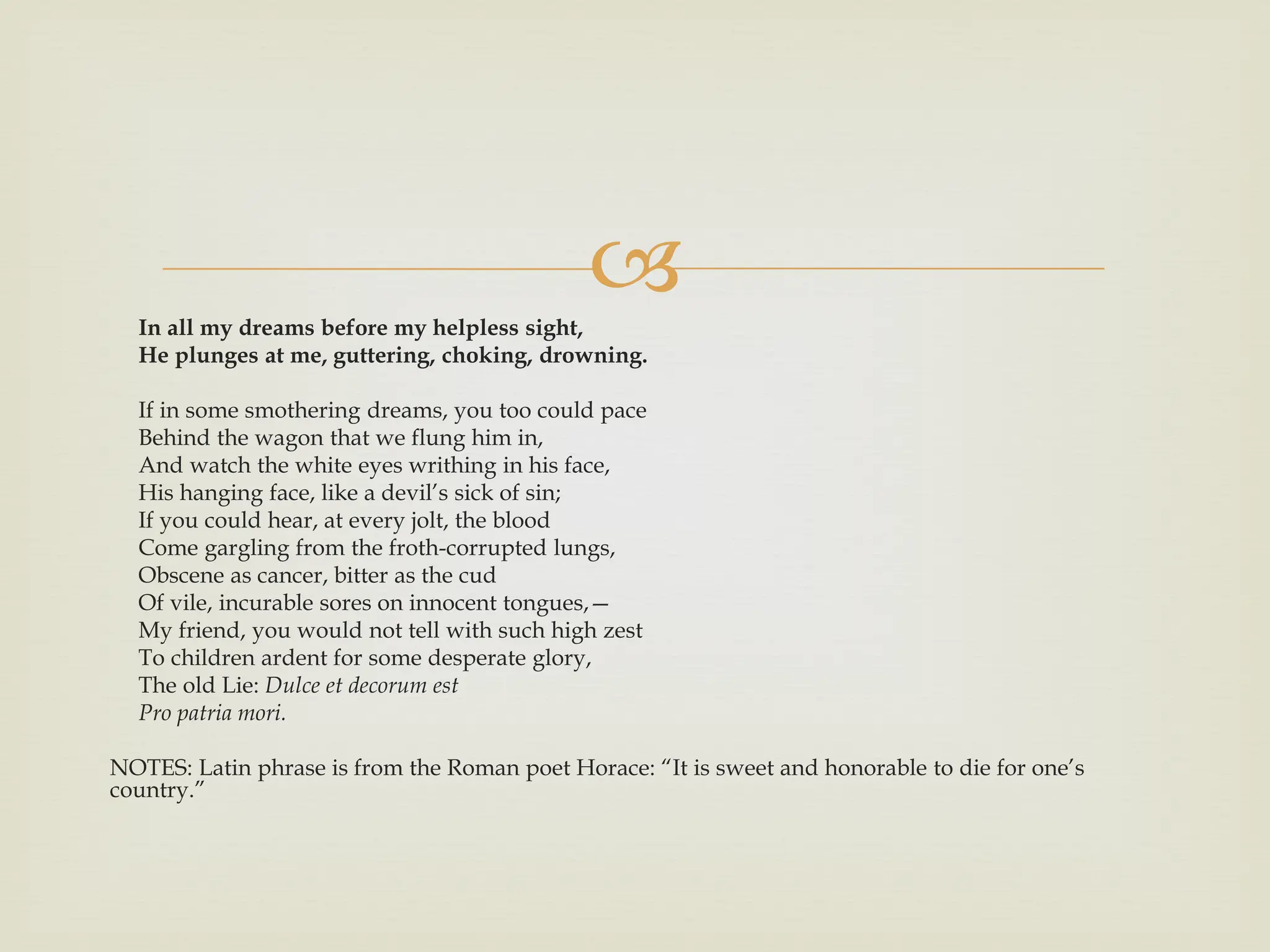 
In all my dreams before my helpless sight,
He plunges at me, guttering, choking, drowning.
If in some smothering dreams, you too could pace
Behind the wagon that we flung him in,
And watch the white eyes writhing in his face,
His hanging face, like a devil’s sick of sin;
If you could hear, at every jolt, the blood
Come gargling from the froth-corrupted lungs,
Obscene as cancer, bitter as the cud
Of vile, incurable sores on innocent tongues,—
My friend, you would not tell with such high zest
To children ardent for some desperate glory,
The old Lie: Dulce et decorum est
Pro patria mori.
NOTES: Latin phrase is from the Roman poet Horace: “It is sweet and honorable to die for one’s
country.”
 