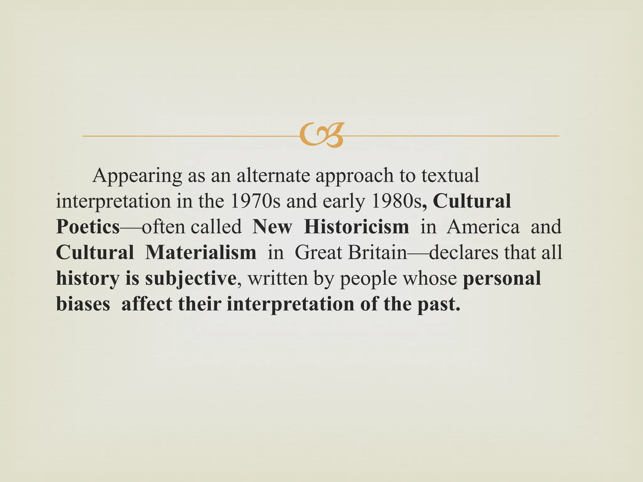 
Appearing as an alternate approach to textual
interpretation in the 1970s and early 1980s, Cultural
Poetics—often called New Historicism in America and
Cultural Materialism in Great Britain—declares that all
history is subjective, written by people whose personal
biases affect their interpretation of the past.
 