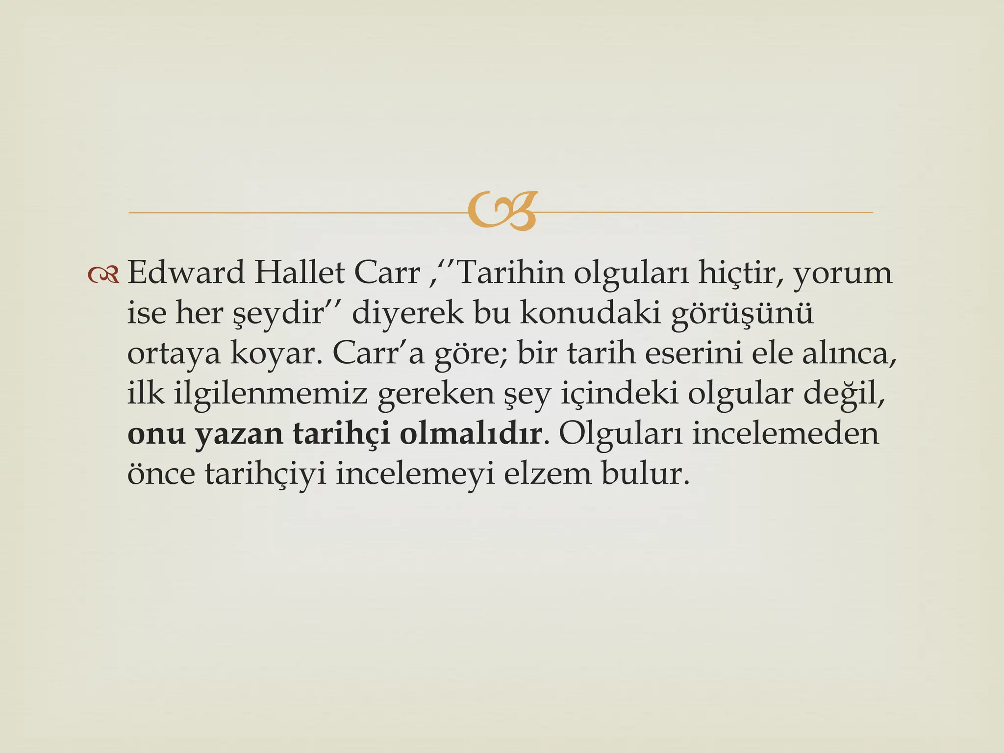 
 Edward Hallet Carr ,‘’Tarihin olguları hiçtir, yorum
ise her şeydir’’ diyerek bu konudaki görüşünü
ortaya koyar. Carr’a göre; bir tarih eserini ele alınca,
ilk ilgilenmemiz gereken şey içindeki olgular değil,
onu yazan tarihçi olmalıdır. Olguları incelemeden
önce tarihçiyi incelemeyi elzem bulur.
 