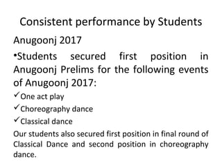 Consistent performance by Students
Anugoonj 2017
•Students secured first position in
Anugoonj Prelims for the following events
of Anugoonj 2017:
One act play
Choreography dance
Classical dance
Our students also secured first position in final round of
Classical Dance and second position in choreography
dance.
 