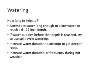 Watering
How long to irrigate?
• Attempt to water long enough to allow water to
reach a 6 - 12 inch depth.
• If water puddles before that depth is reached, try
to use split-cycle watering.
• Increase water duration to attempt to get deeper
roots.
• Increase water duration or frequency during hot
weather.
 