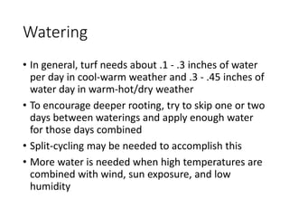 Watering
• In general, turf needs about .1 - .3 inches of water
per day in cool-warm weather and .3 - .45 inches of
water day in warm-hot/dry weather
• To encourage deeper rooting, try to skip one or two
days between waterings and apply enough water
for those days combined
• Split-cycling may be needed to accomplish this
• More water is needed when high temperatures are
combined with wind, sun exposure, and low
humidity
 