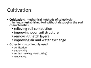Cultivation
• Cultivation: mechanical methods of selectively
thinning an established turf without destroying the sod
characteristics.
• relieving soil compaction
• improving poor soil structure
• removing thatch layers
• improving air and water exchange
• Other terms commonly used
• aerification
• dethatching
• vertical mowing (verticutting)
• renovating
 