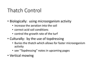 Thatch Control
• Biologically: using microorganism activity
• increase the aeration into the soil
• correct acid soil conditions
• control the growth rate of the turf
• Culturally: by the use of topdressing
• Buries the thatch which allows for faster microorganism
activity
• see “Topdressing” notes in upcoming pages
• Vertical mowing
 