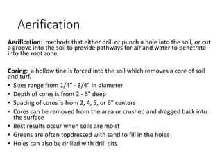 Aerification
Aerification: methods that either drill or punch a hole into the soil, or cut
a groove into the soil to provide pathways for air and water to penetrate
into the root zone.
Coring: a hollow tine is forced into the soil which removes a core of soil
and turf.
• Sizes range from 1/4” - 3/4” in diameter
• Depth of cores is from 2 - 6” deep
• Spacing of cores is from 2, 4, 5, or 6” centers
• Cores can be removed from the area or crushed and dragged back into
the surface
• Best results occur when soils are moist
• Greens are often topdressed with sand to fill in the holes
• Holes can also be drilled with drill bits
 
