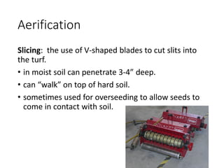 Aerification
Slicing: the use of V-shaped blades to cut slits into
the turf.
• in moist soil can penetrate 3-4” deep.
• can “walk” on top of hard soil.
• sometimes used for overseeding to allow seeds to
come in contact with soil.
 