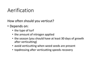 Aerification
How often should you verticut?
• Depends on:
• the type of turf
• the amount of nitrogen applied
• the season (you should have at least 30 days of growth
after verticutting)
• avoid verticutting when weed seeds are present
• topdressing after verticutting speeds recovery
 