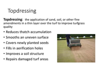 Topdressing
Topdressing: the application of sand, soil, or other fine
amendments in a thin layer over the turf to improve turfgrass
quality
• Reduces thatch accumulation
• Smooths an uneven surface
• Covers newly planted seeds
• Fills in aerification holes
• Improves a soil structure
• Repairs damaged turf areas
 
