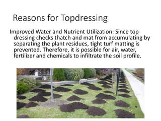 Reasons for Topdressing
Improved Water and Nutrient Utilization: Since top-
dressing checks thatch and mat from accumulating by
separating the plant residues, tight turf matting is
prevented. Therefore, it is possible for air, water,
fertilizer and chemicals to infiltrate the soil profile.
 