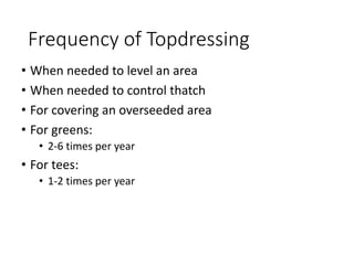 Frequency of Topdressing
• When needed to level an area
• When needed to control thatch
• For covering an overseeded area
• For greens:
• 2-6 times per year
• For tees:
• 1-2 times per year
 