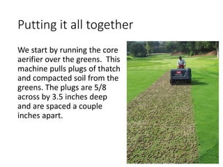 Putting it all together
We start by running the core
aerifier over the greens. This
machine pulls plugs of thatch
and compacted soil from the
greens. The plugs are 5/8
across by 3.5 inches deep
and are spaced a couple
inches apart.
 