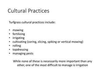 Cultural Practices
Turfgrass cultural practices include:
• mowing
• fertilizing
• irrigating
• cultivating (coring, slicing, spiking or vertical mowing)
• rolling
• topdressing
• managing pests
While none of these is necessarily more important than any
other, one of the most difficult to manage is irrigation
 