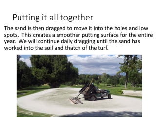 Putting it all together
The sand is then dragged to move it into the holes and low
spots. This creates a smoother putting surface for the entire
year. We will continue daily dragging until the sand has
worked into the soil and thatch of the turf.
 