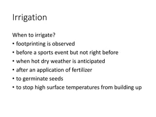 Irrigation
When to irrigate?
• footprinting is observed
• before a sports event but not right before
• when hot dry weather is anticipated
• after an application of fertilizer
• to germinate seeds
• to stop high surface temperatures from building up
 