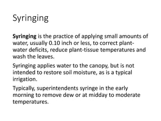 Syringing
Syringing is the practice of applying small amounts of
water, usually 0.10 inch or less, to correct plant-
water deficits, reduce plant-tissue temperatures and
wash the leaves.
Syringing applies water to the canopy, but is not
intended to restore soil moisture, as is a typical
irrigation.
Typically, superintendents syringe in the early
morning to remove dew or at midday to moderate
temperatures.
 