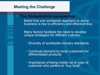 Meeting the Challenge The Globalization perspective Belief that one worldwide approach to doing business is key to efficiency and effectiveness. Many factors facilitate the need to develop unique strategies for different cultures: Diversity of worldwide industry standards Continual demand by local customers for differentiated products Importance of being insider as in case of customer who prefers to “buy local” 