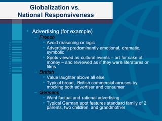 Globalization vs.  National Responsiveness Advertising (for example) French Avoid reasoning or logic Advertising predominantly emotional, dramatic, symbolic Spots viewed as cultural events – art for sake of money – and reviewed as if they were literatures or films  British Value laughter above all else Typical broad,  British commercial amuses by mocking both advertiser and consumer Germans Want factual and rational advertising Typical German spot features standard family of 2 parents, two children, and grandmother  