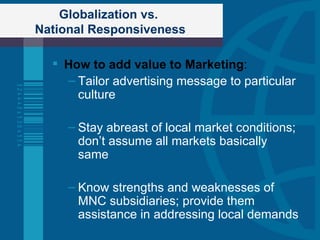 Globalization vs.  National Responsiveness How to add value to Marketing : Tailor advertising message to particular culture Stay abreast of local market conditions; don’t assume all markets basically same Know strengths and weaknesses of MNC subsidiaries; provide them assistance in addressing local demands 