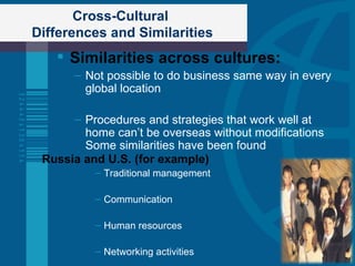 Cross-Cultural  Differences and Similarities Similarities across cultures: Not possible to do business same way in every global location Procedures and strategies that work well at home can’t be overseas without modifications Some similarities have been found Russia and U.S. (for example) Traditional management Communication Human resources Networking activities 