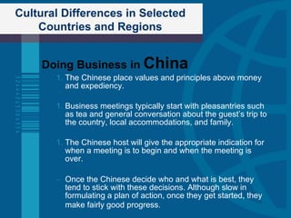 Cultural Differences in Selected Countries and Regions Doing Business in  China The Chinese place values and principles above money and expediency. Business meetings typically start with pleasantries such as tea and general conversation about the guest’s trip to the country, local accommodations, and family.  The Chinese host will give the appropriate indication for when a meeting is to begin and when the meeting is over. Once the Chinese decide who and what is best, they tend to stick with these decisions. Although slow in formulating a plan of action, once they get started, they make fairly good progress.   