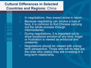 Cultural Differences in Selected Countries and Regions:  China In negotiations, they expect some in return. Because negotiating can involve a loss of face, it is common to find Chinese carrying out the whole process through intermediaries. During negotiations, it is important not to show excessive emotion of any kind. Anger or frustration is viewed as antisocial and unseemly. Negotiations should be viewed with a long-term perspective. Those who will do best are the ones who realize they are investing in a long-term relationship. 