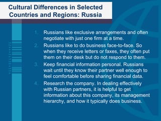 Cultural Differences in Selected Countries and Regions: Russia Russians like exclusive arrangements and often negotiate with just one firm at a time. Russians like to do business face-to-face. So when they receive letters or faxes, they often put them on their desk but do not respond to them. Keep financial information personal. Russians wait until they know their partner well enough to feel comfortable before sharing financial data. Research the company. In dealing effectively with Russian partners, it is helpful to get information about this company, its management hierarchy, and how it typically does business. 