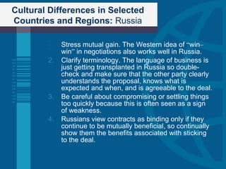 Cultural Differences in Selected Countries and Regions:  Russia Stress mutual gain. The Western idea of  “ win – win ”  in negotiations also works well in Russia. Clarify terminology. The language of business is just getting transplanted in Russia so double-check and make sure that the other party clearly understands the proposal, knows what is expected and when, and is agreeable to the deal. Be careful about compromising or settling things too quickly because this is often seen as a sign of weakness. Russians view contracts as binding only if they continue to be mutually beneficial, so continually show them the benefits associated with sticking to the deal. 