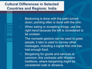 Cultural Differences in Selected Countries and Regions: India Beckoning is done with the palm turned down; pointing often is done with the chin. When eating or accepting things, use the right hand because the left is considered to be unclean. The  namaste  gesture can be used to greet people; it also is used to convey other messages, including a signal that one has had enough food. Bargaining for goods and services is common; this contrasts with Western traditions, where bargaining might be considered rude or abrasive. 