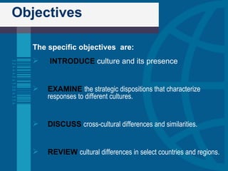 Objectives The specific objectives  are: INTRODUCE   culture and its presence EXAMINE   the strategic dispositions that characterize responses to different cultures. DISCUSS   cross-cultural differences and similarities. REVIEW   cultural differences in select countries and regions. 