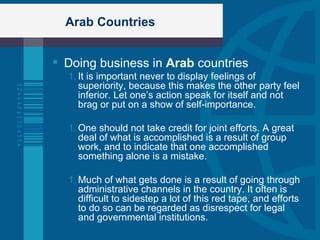 Arab Countries Doing business in  Arab  countries It is important never to display feelings of superiority, because this makes the other party feel inferior. Let one’s action speak for itself and not brag or put on a show of self-importance. One should not take credit for joint efforts. A great deal of what is accomplished is a result of group work, and to indicate that one accomplished something alone is a mistake.  Much of what gets done is a result of going through administrative channels in the country. It often is difficult to sidestep a lot of this red tape, and efforts to do so can be regarded as disrespect for legal and governmental institutions. 