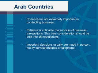 Arab Countries Connections are extremely important in conducting business. Patience is critical to the success of business transactions. This time consideration should be built into all negotiations. Important decisions usually are made in person, not by correspondence or telephone.  