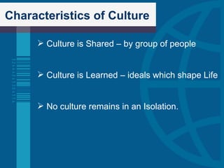 Characteristics of Culture Culture is Shared – by group of people Culture is Learned – ideals which shape Life No culture remains in an Isolation. 