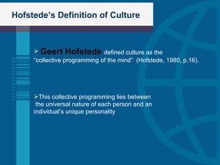 Hofstede’s Definition of Culture Geert Hofstede  defined culture as the  “ collective programming of the mind”  (Hofstede, 1980, p.16). This collective programming lies between the universal nature of each person and an  individual’s unique personality 