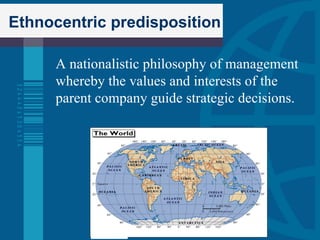   Ethnocentric predisposition A nationalistic philosophy of management whereby the values and interests of the parent company guide strategic decisions. 