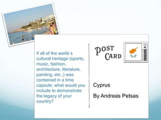 If all of the world s
cultural heritage (sports,
music, fashion,
architecture, literature,
painting, etc..) was
contained in a time
capsule, what would you      Cyprus
include to demonstrate
the legacy of your           By Andreas Petsas
country?
 
