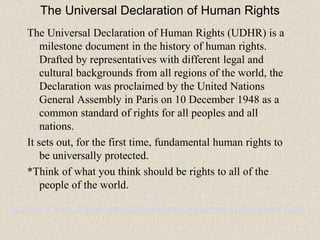 The Universal Declaration of Human Rights
The Universal Declaration of Human Rights (UDHR) is a
milestone document in the history of human rights.
Drafted by representatives with different legal and
cultural backgrounds from all regions of the world, the
Declaration was proclaimed by the United Nations
General Assembly in Paris on 10 December 1948 as a
common standard of rights for all peoples and all
nations.
It sets out, for the first time, fundamental human rights to
be universally protected.
*Think of what you think should be rights to all of the
people of the world.
http://www.un.org/en/universal-declaration-human-rights/index.html
 