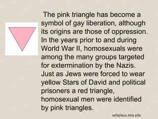 The pink triangle has become a
symbol of gay liberation, although
its origins are those of oppression.
In the years prior to and during
World War II, homosexuals were
among the many groups targeted
for extermination by the Nazis.
Just as Jews were forced to wear
yellow Stars of David and political
prisoners a red triangle,
homosexual men were identified
by pink triangles.
safeplace.mtu.edu
 