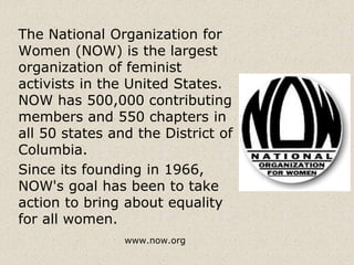 The National Organization for
Women (NOW) is the largest
organization of feminist
activists in the United States.
NOW has 500,000 contributing
members and 550 chapters in
all 50 states and the District of
Columbia.
Since its founding in 1966,
NOW's goal has been to take
action to bring about equality
for all women.
www.now.org
 