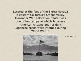 Located at the foot of the Sierra Nevada
in eastern California's Owens Valley,
Manzanar War Relocation Center was
one of ten camps at which Japanese
American citizens and resident
Japanese aliens were interned during
World War II.
www.nps.org
 