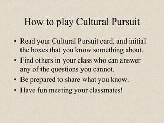 How to play Cultural Pursuit
• Read your Cultural Pursuit card, and initial
the boxes that you know something about.
• Find others in your class who can answer
any of the questions you cannot.
• Be prepared to share what you know.
• Have fun meeting your classmates!
 