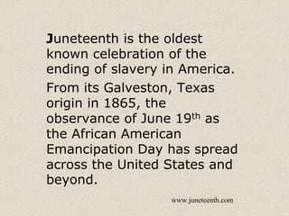 Juneteenth is the oldest
known celebration of the
ending of slavery in America.
From its Galveston, Texas
origin in 1865, the
observance of June 19th as
the African American
Emancipation Day has spread
across the United States and
beyond.
www.juneteenth.com
 