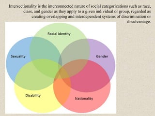 Intersectionality is the interconnected nature of social categorizations such as race,
class, and gender as they apply to a given individual or group, regarded as
creating overlapping and interdependent systems of discrimination or
disadvantage.
 