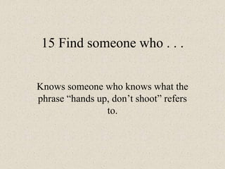15 Find someone who . . .
Knows someone who knows what the
phrase “hands up, don’t shoot” refers
to.
 