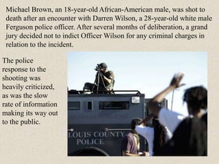 The police
response to the
shooting was
heavily criticized,
as was the slow
rate of information
making its way out
to the public.
Michael Brown, an 18-year-old African-American male, was shot to
death after an encounter with Darren Wilson, a 28-year-old white male
Ferguson police officer. After several months of deliberation, a grand
jury decided not to indict Officer Wilson for any criminal charges in
relation to the incident.
 