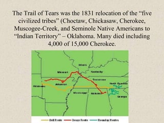The Trail of Tears was the 1831 relocation of the “five
civilized tribes” (Choctaw, Chickasaw, Cherokee,
Muscogee-Creek, and Seminole Native Americans to
“Indian Territory” – Oklahoma. Many died including
4,000 of 15,000 Cherokee.
 