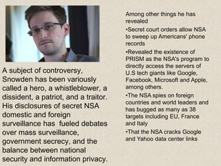 A subject of controversy,
Snowden has been variously
called a hero, a whistleblower, a
dissident, a patriot, and a traitor.
His disclosures of secret NSA
domestic and foreign
surveillance has fueled debates
over mass surveillance,
government secrecy, and the
balance between national
security and information privacy.
Among other things he has
revealed
•Secret court orders allow NSA
to sweep up Americans' phone
records
•Revealed the existence of
PRISM as the NSA's program to
directly access the servers of
U.S tech giants like Google,
Facebook, Microsoft and Apple,
among others.
•The NSA spies on foreign
countries and world leaders and
has bugged as many as 38
targets including EU, France
and Italy
•That the NSA cracks Google
and Yahoo data center links
 