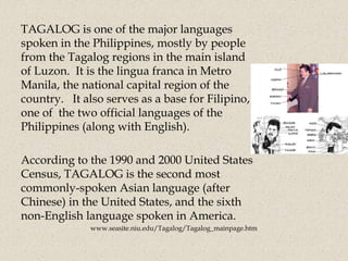 TAGALOG is one of the major languages
spoken in the Philippines, mostly by people
from the Tagalog regions in the main island
of Luzon. It is the lingua franca in Metro
Manila, the national capital region of the
country. It also serves as a base for Filipino,
one of the two official languages of the
Philippines (along with English).
According to the 1990 and 2000 United States
Census, TAGALOG is the second most
commonly-spoken Asian language (after
Chinese) in the United States, and the sixth
non-English language spoken in America.
www.seasite.niu.edu/Tagalog/Tagalog_mainpage.htm
 
